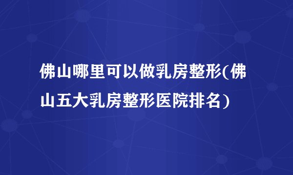 佛山哪里可以做乳房整形(佛山五大乳房整形医院排名)