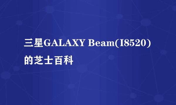 三星GALAXY Beam(I8520)的芝士百科