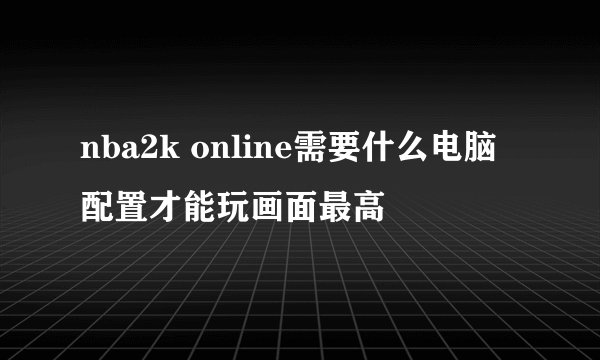 nba2k online需要什么电脑配置才能玩画面最高