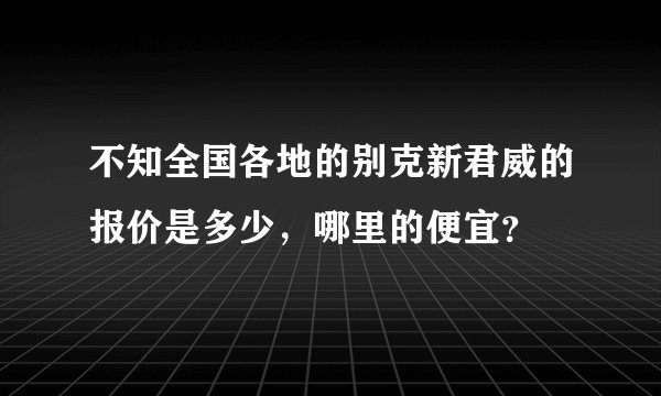 不知全国各地的别克新君威的报价是多少，哪里的便宜？