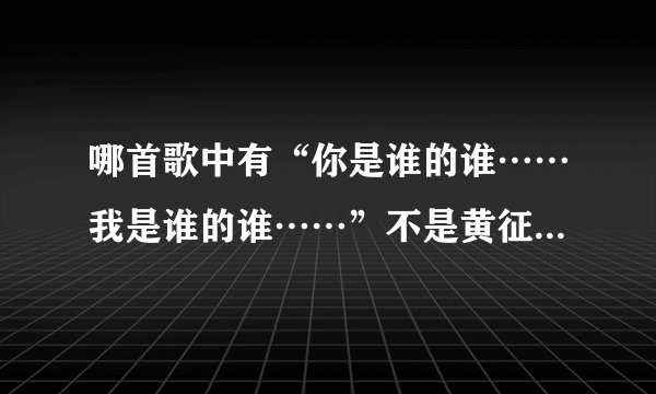 哪首歌中有“你是谁的谁……我是谁的谁……”不是黄征、高进、艾莉莎的歌，反正挺好听的，求大家帮忙呀！