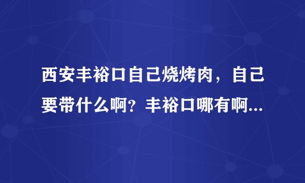 西安丰裕口自己烧烤肉，自己要带什么啊？丰裕口哪有啊？做什么车。我在西高新。
