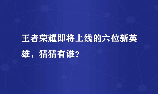 王者荣耀即将上线的六位新英雄，猜猜有谁？