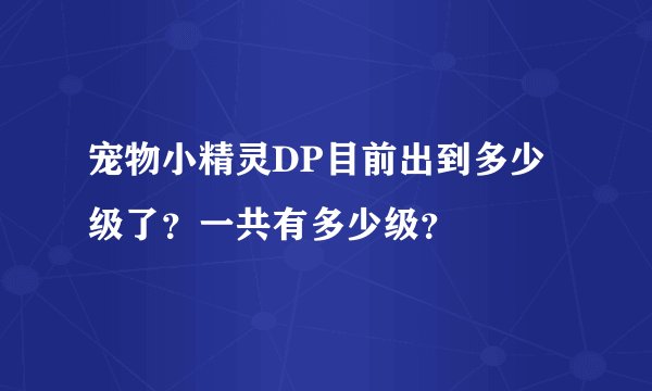 宠物小精灵DP目前出到多少级了？一共有多少级？