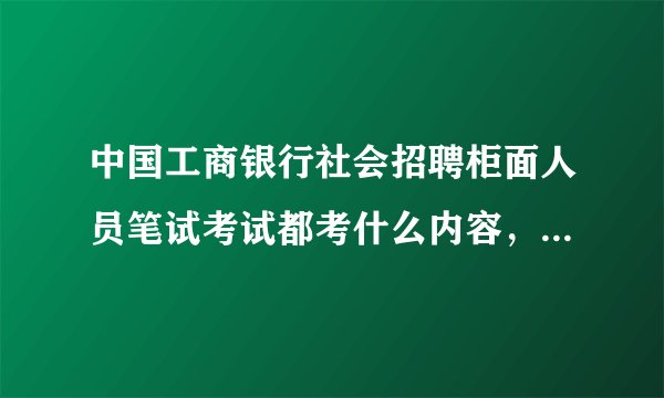 中国工商银行社会招聘柜面人员笔试考试都考什么内容，具体一点的都分为几个部分，都考哪些方面的知识？