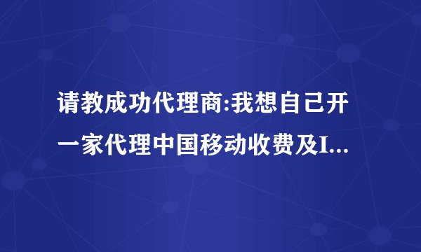 请教成功代理商:我想自己开一家代理中国移动收费及IP电话类业务,请问我该如何去哪申请加盟呢
