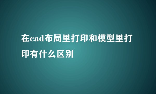 在cad布局里打印和模型里打印有什么区别
