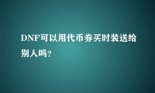 DNF可以用代币券买时装送给别人吗？