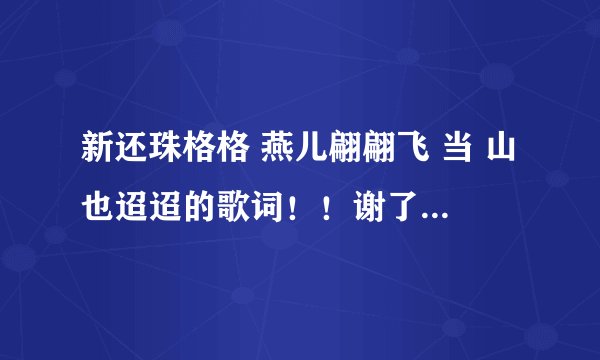 新还珠格格 燕儿翩翩飞 当 山也迢迢的歌词！！谢了 ，急啊！！！