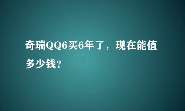 奇瑞QQ6买6年了，现在能值多少钱？