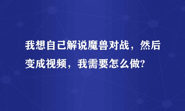 我想自己解说魔兽对战，然后变成视频，我需要怎么做?