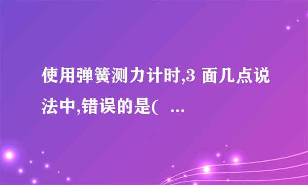 使用弹簧测力计时,3 面几点说法中,错误的是(   ) A、使用过程中,弹簧,指针,挂钩不能与外壳有摩擦 B、使用前,必须检查零点是否准确,如不准确,应先较正 C、弹簧测力计必须在竖直或水平方向时才能使用,不得倾斜 D、使用时,必须注意所测的力不能超过弹簧测力计的测量范围