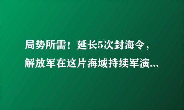 局势所需！延长5次封海令，解放军在这片海域持续军演长达两个月