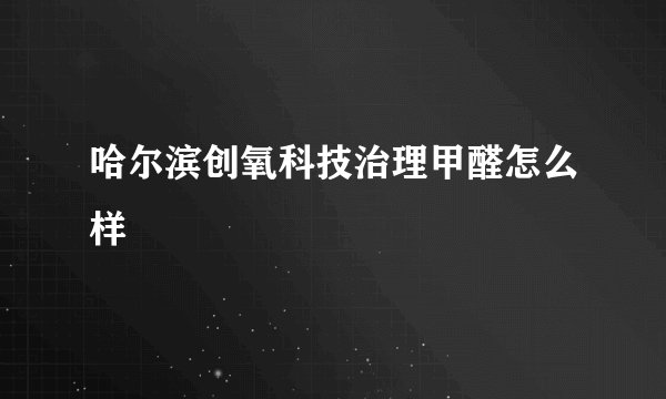 哈尔滨创氧科技治理甲醛怎么样