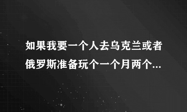 如果我要一个人去乌克兰或者俄罗斯准备玩个一个月两个月需要什么？