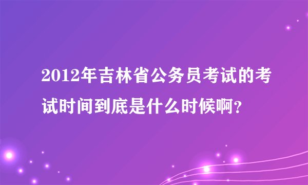 2012年吉林省公务员考试的考试时间到底是什么时候啊？