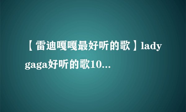 【雷迪嘎嘎最好听的歌】ladygaga好听的歌10首经典必听_雷迪嘎嘎最好听的歌 - 飞外网