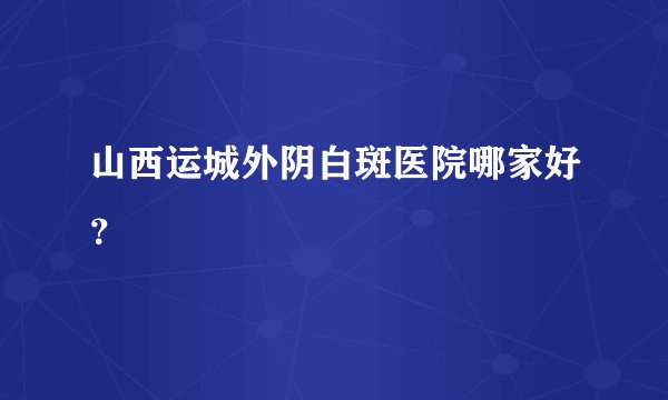 山西运城外阴白斑医院哪家好？