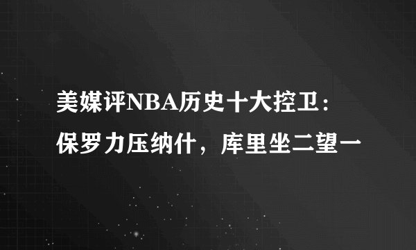 美媒评NBA历史十大控卫：保罗力压纳什，库里坐二望一
