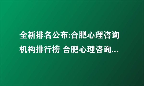 全新排名公布:合肥心理咨询机构排行榜 合肥心理咨询正规医院排名