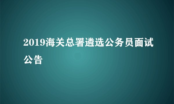 2019海关总署遴选公务员面试公告