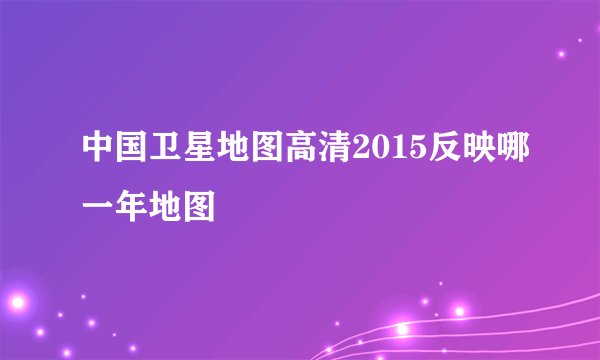 中国卫星地图高清2015反映哪一年地图