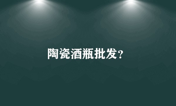 陶瓷酒瓶批发？