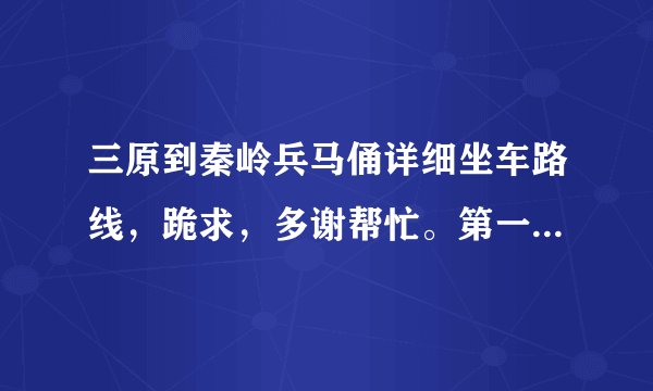 三原到秦岭兵马俑详细坐车路线，跪求，多谢帮忙。第一次来这边想去看看，不然会很遗憾的？