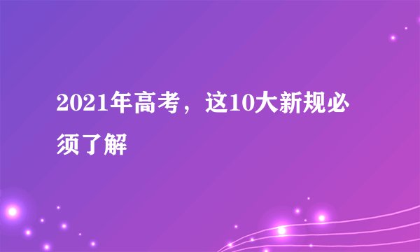 2021年高考，这10大新规必须了解