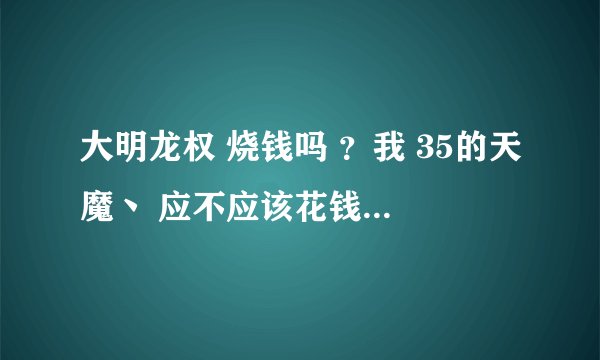 大明龙权 烧钱吗 ？我 35的天魔丶 应不应该花钱？已花100 值吗？如题 谢谢了