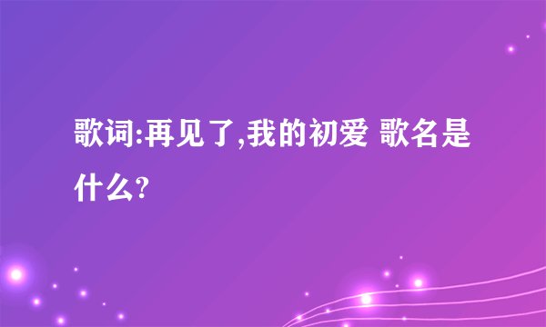 歌词:再见了,我的初爱 歌名是什么?