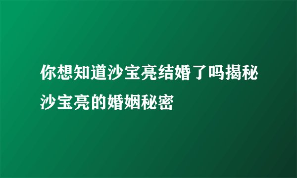 你想知道沙宝亮结婚了吗揭秘沙宝亮的婚姻秘密