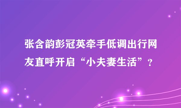 张含韵彭冠英牵手低调出行网友直呼开启“小夫妻生活”？