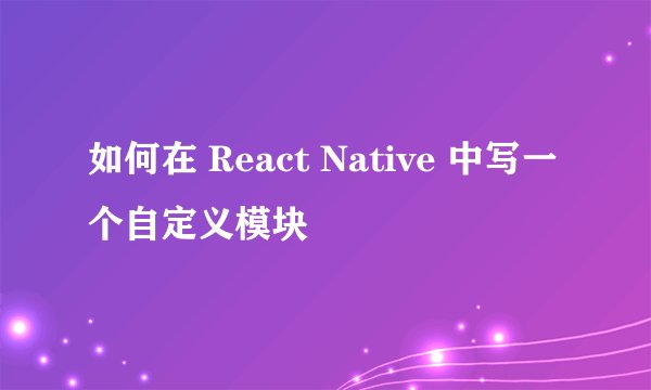 如何在 React Native 中写一个自定义模块