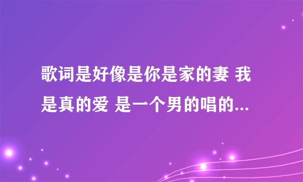 歌词是好像是你是家的妻 我是真的爱 是一个男的唱的歌词是好像 一开始好像是12的热度