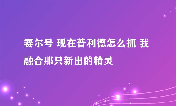 赛尔号 现在普利德怎么抓 我融合那只新出的精灵