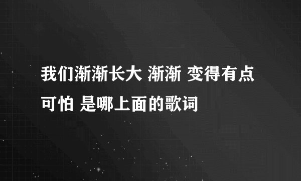 我们渐渐长大 渐渐 变得有点可怕 是哪上面的歌词