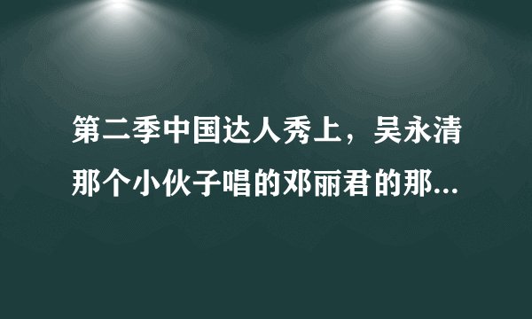 第二季中国达人秀上，吴永清那个小伙子唱的邓丽君的那首是什么歌？？？