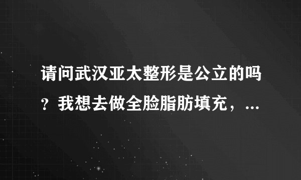 请问武汉亚太整形是公立的吗？我想去做全脸脂肪填充，不知道案例怎么样？好不好？