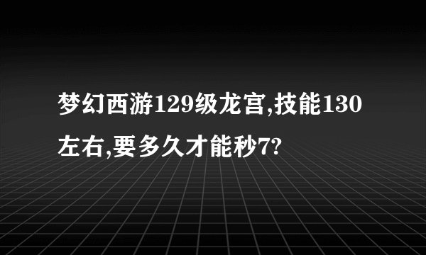梦幻西游129级龙宫,技能130左右,要多久才能秒7?