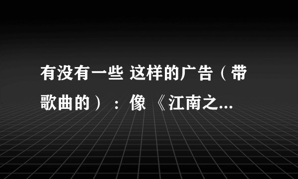 有没有一些 这样的广告（带歌曲的） ：像 《江南之恋》 ， 五粮液广告《香醉人间五千年》？？