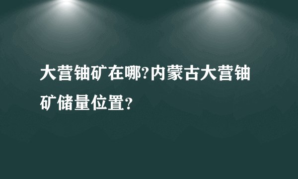 大营铀矿在哪?内蒙古大营铀矿储量位置？