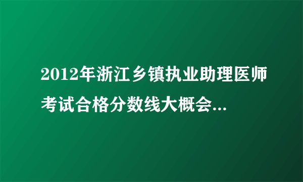 2012年浙江乡镇执业助理医师考试合格分数线大概会是多少?
