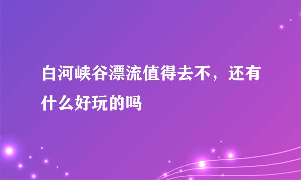 白河峡谷漂流值得去不，还有什么好玩的吗