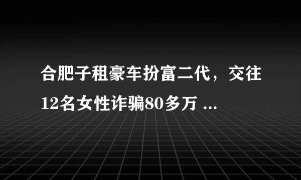合肥子租豪车扮富二代，交往12名女性诈骗80多万 , 你怎么看？