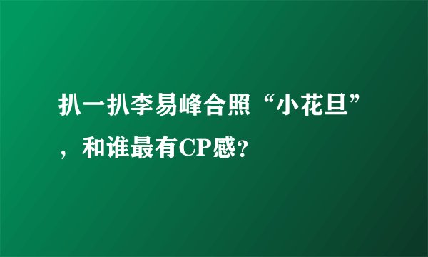 扒一扒李易峰合照“小花旦”，和谁最有CP感？