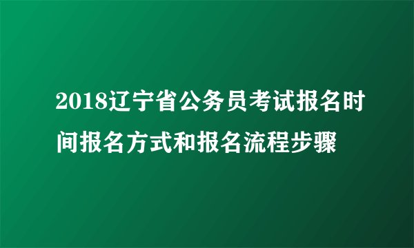 2018辽宁省公务员考试报名时间报名方式和报名流程步骤