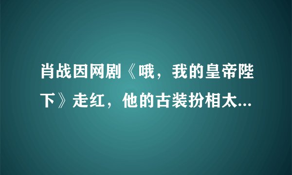 肖战因网剧《哦，我的皇帝陛下》走红，他的古装扮相太逆天了吧！
