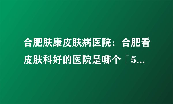 合肥肤康皮肤病医院：合肥看皮肤科好的医院是哪个「5月份医院口碑排行榜」合肥哪里医院治荨麻疹好_TOP排行榜发布：/合肥皮肤病知名医院[汇总推出]