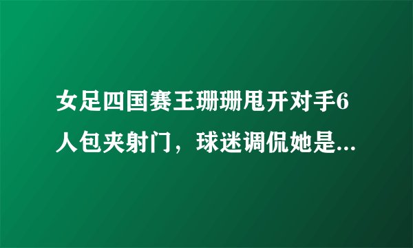 女足四国赛王珊珊甩开对手6人包夹射门，球迷调侃她是中国女足的马拉多纳，你怎么看？